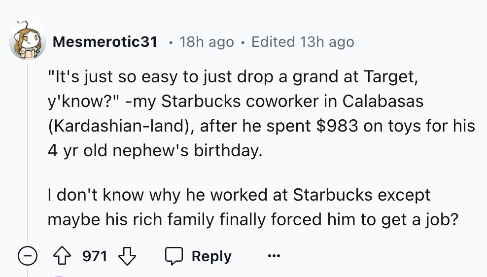 number - Mesmerotic31 18h ago Edited 13h ago "It's just so easy to just drop a grand at Target, y'know?" my Starbucks coworker in Calabasas Kardashianland, after he spent $983 on toys for his 4 yr old nephew's birthday. I don't know why he worked at Starb